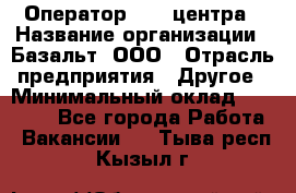 Оператор Call-центра › Название организации ­ Базальт, ООО › Отрасль предприятия ­ Другое › Минимальный оклад ­ 22 000 - Все города Работа » Вакансии   . Тыва респ.,Кызыл г.